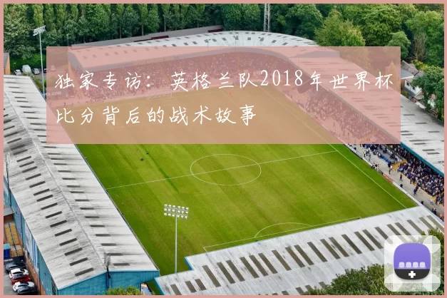 独家专访：英格兰队2018年世界杯比分背后的战术故事