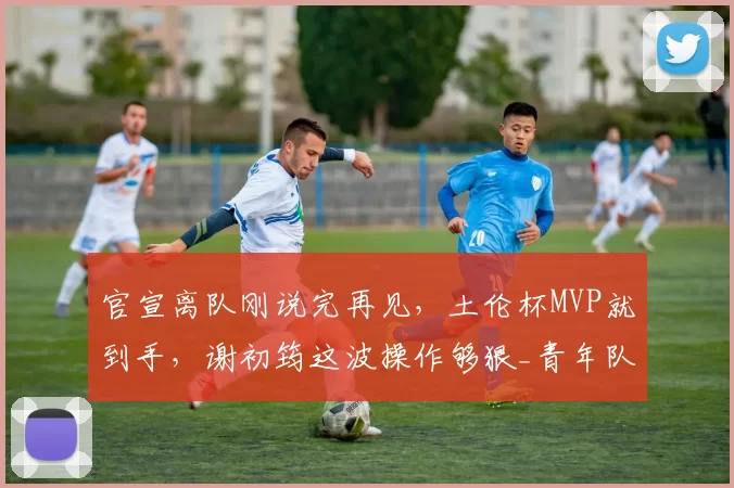 官宣离队刚说完再见,土伦杯MVP就到手,谢初筠这波操作够狠_青年队_德国_哥们
