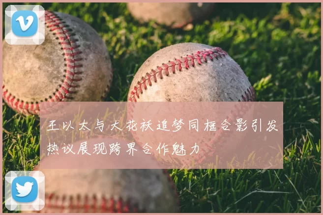 王以太与大花袄追梦同框合影引发热议展现跨界合作魅力