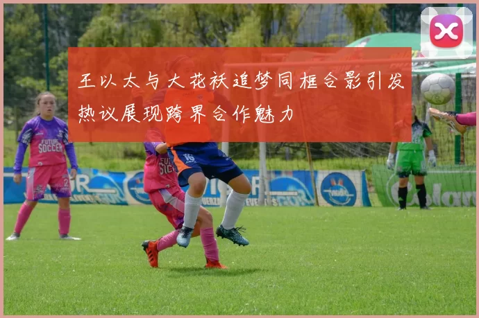 王以太与大花袄追梦同框合影引发热议展现跨界合作魅力