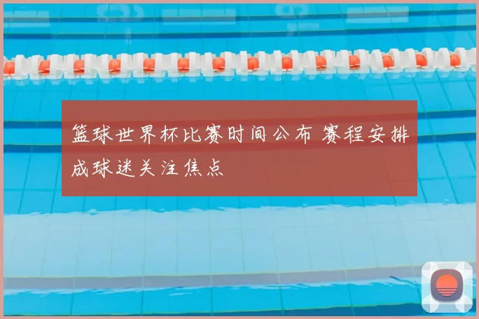 篮球世界杯比赛时间公布 赛程安排成球迷关注焦点