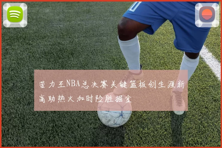 苦力王NBA总决赛关键篮板创生涯新高助热火加时险胜掘金