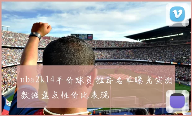nba2k14平价球员推荐名单曝光实测数据盘点性价比表现