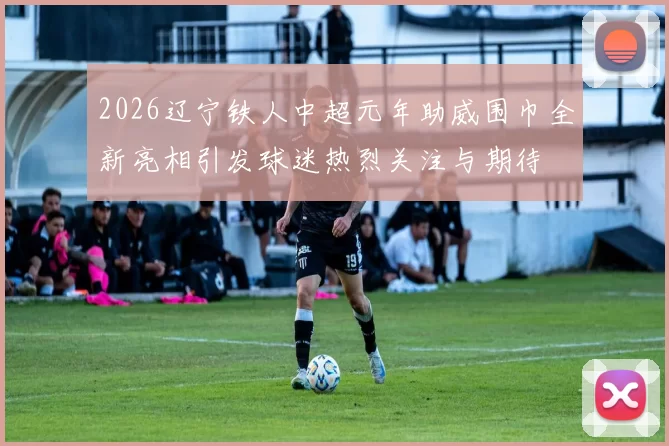 2026辽宁铁人中超元年助威围巾全新亮相引发球迷热烈关注与期待