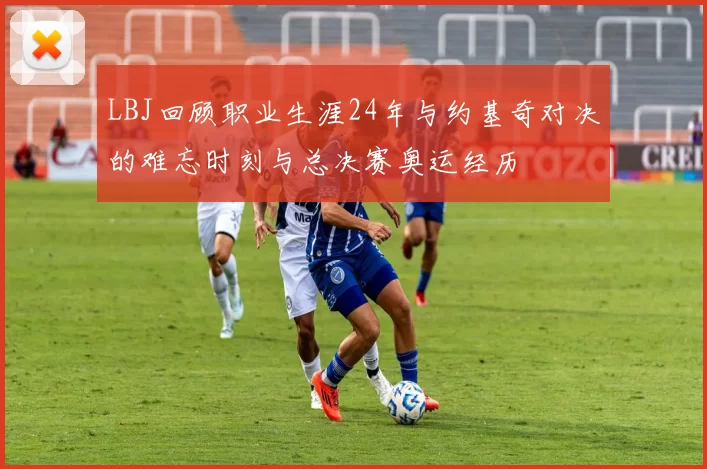 LBJ回顾职业生涯24年与约基奇对决的难忘时刻与总决赛奥运经历