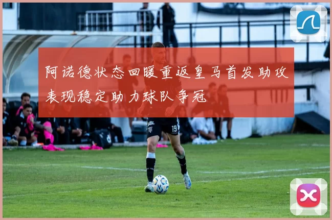 阿诺德状态回暖重返皇马首发助攻表现稳定助力球队争冠