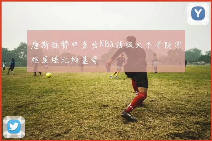 唐斯称赞申京为NBA顶级大个子防守难度堪比约基奇