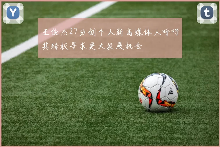 王俊杰27分创个人新高媒体人呼吁其转校寻求更大发展机会