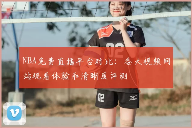 NBA免费直播平台对比:各大视频网站观看体验和清晰度评测
