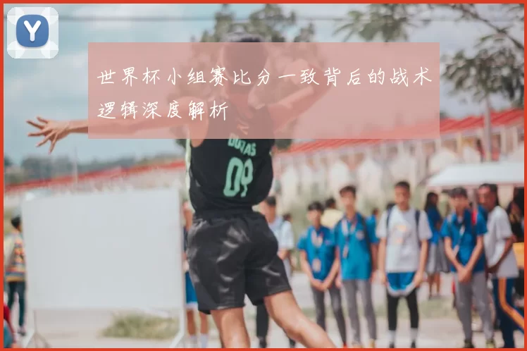 世界杯小组赛比分一致背后的战术逻辑深度解析