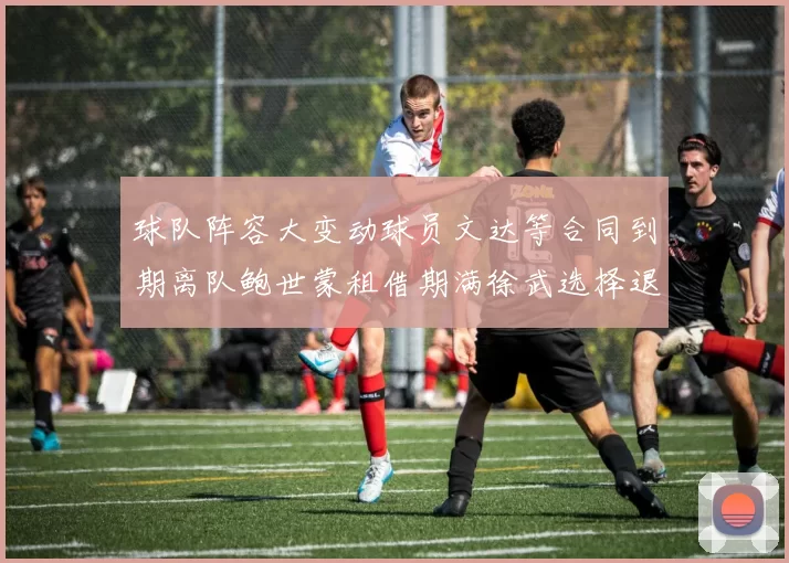 球队阵容大变动球员文达等合同到期离队鲍世蒙租借期满徐武选择退役
