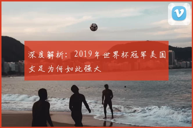 深度解析：2019年世界杯冠军美国女足为何如此强大