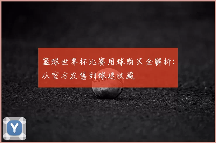 篮球世界杯比赛用球购买全解析:从官方发售到球迷收藏