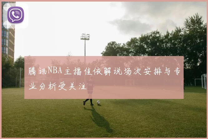 腾讯NBA主播佳依解说场次安排与专业分析受关注