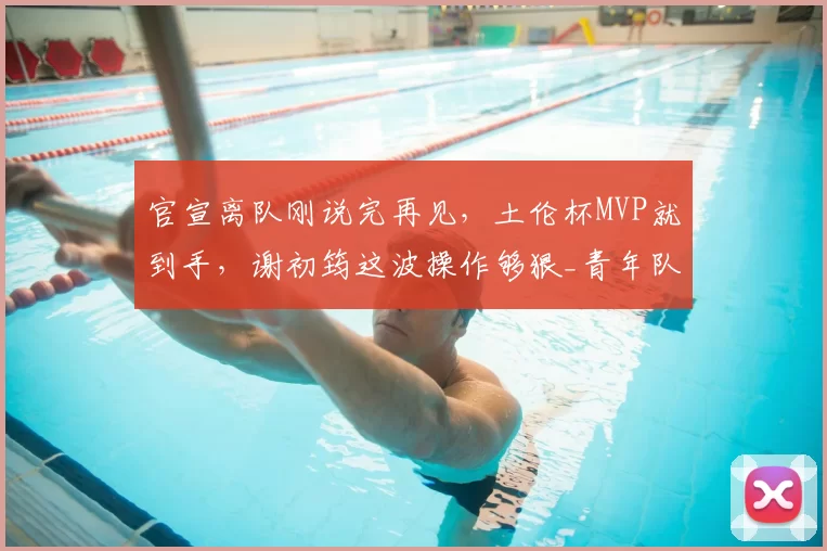 官宣离队刚说完再见,土伦杯MVP就到手,谢初筠这波操作够狠_青年队_德国_哥们
