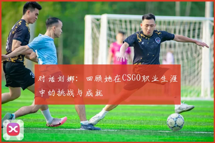 对话刘娜:回顾她在CSGO职业生涯中的挑战与成就