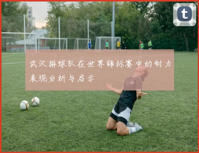 武汉排球队在世界锦标赛中的耐力表现分析与启示
