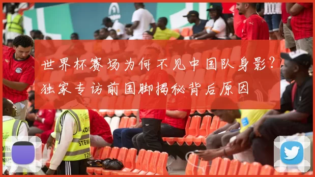 世界杯赛场为何不见中国队身影?独家专访前国脚揭秘背后原因