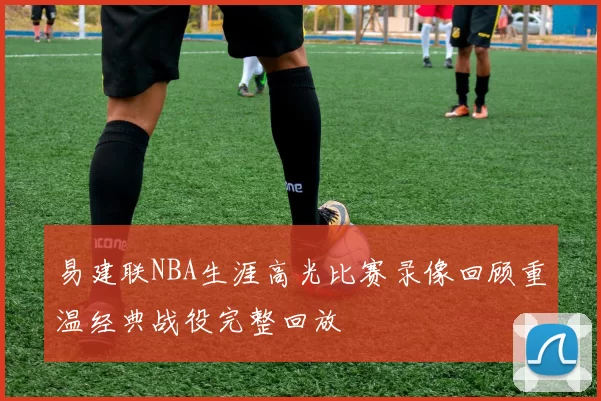 易建联NBA生涯高光比赛录像回顾重温经典战役完整回放