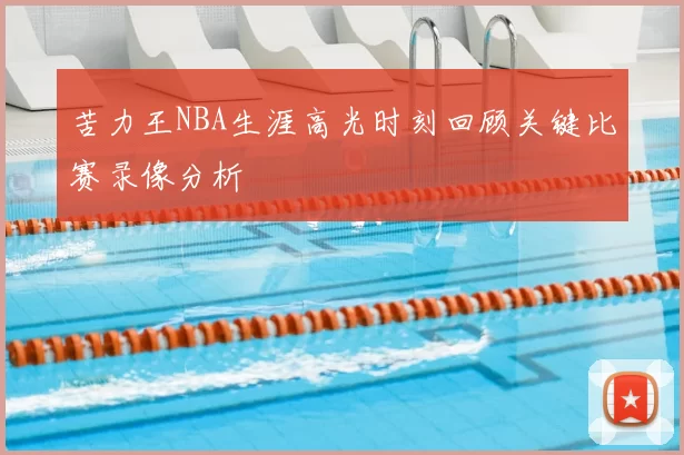 苦力王NBA生涯高光时刻回顾关键比赛录像分析
