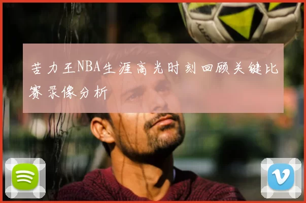 苦力王NBA生涯高光时刻回顾关键比赛录像分析