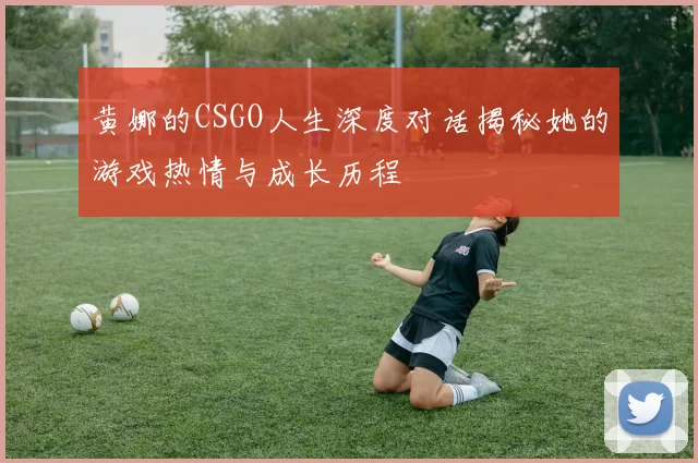 黄娜的CSGO人生深度对话揭秘她的游戏热情与成长历程