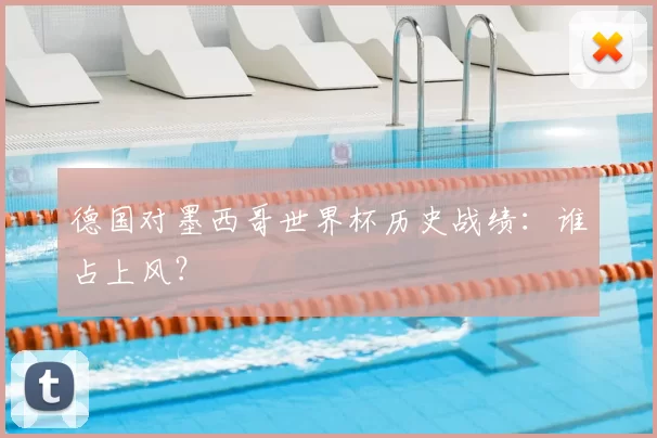 德国对墨西哥世界杯历史战绩:谁占上风?