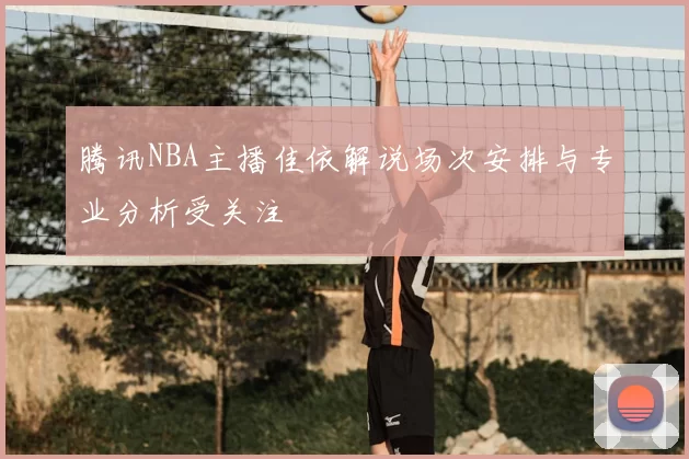腾讯NBA主播佳依解说场次安排与专业分析受关注