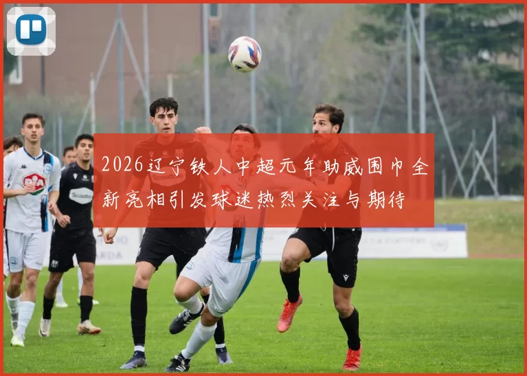 2026辽宁铁人中超元年助威围巾全新亮相引发球迷热烈关注与期待