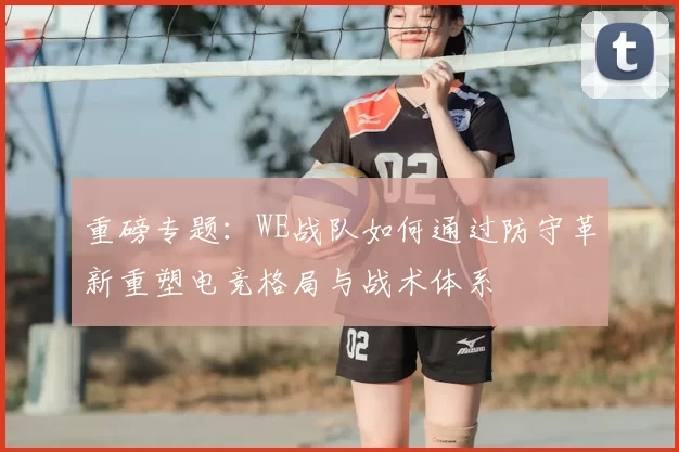 重磅专题:WE战队如何通过防守革新重塑电竞格局与战术体系