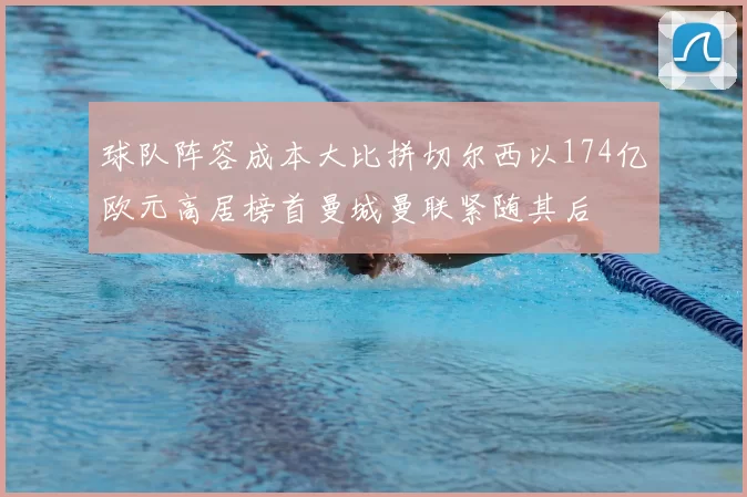 球队阵容成本大比拼切尔西以174亿欧元高居榜首曼城曼联紧随其后