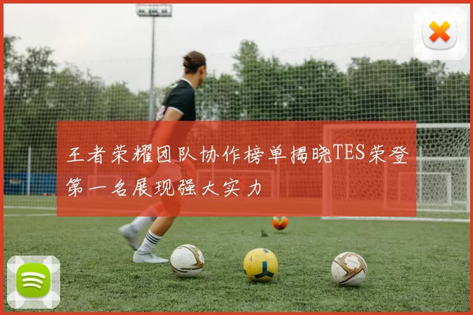 王者荣耀团队协作榜单揭晓TES荣登第一名展现强大实力