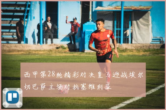 西甲第28轮精彩对决皇马迎战埃尔切巴萨主场对抗塞维利亚