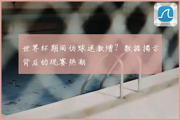 世界杯期间伪球迷激增？数据揭示背后的观赛热潮