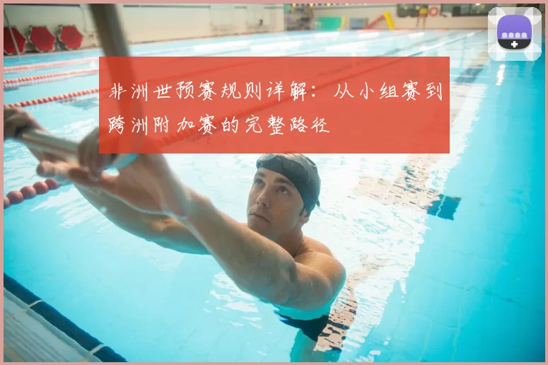 非洲世预赛规则详解:从小组赛到跨洲附加赛的完整路径