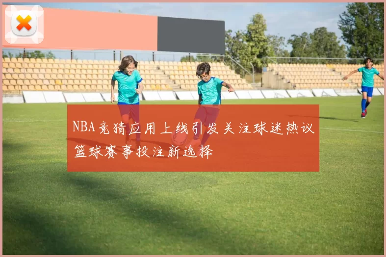 NBA竞猜应用上线引发关注球迷热议篮球赛事投注新选择