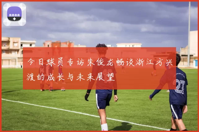 今日球员专访朱俊龙畅谈浙江方兴渡的成长与未来展望