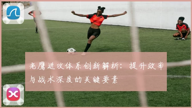 老鹰进攻体系创新解析:提升效率与战术深度的关键要素
