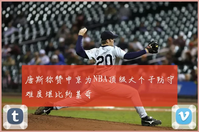 唐斯称赞申京为NBA顶级大个子防守难度堪比约基奇