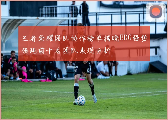 王者荣耀团队协作榜单揭晓EDG强势领跑前十名团队表现分析