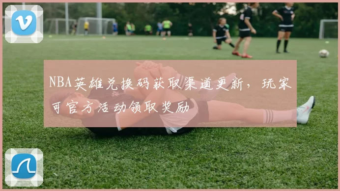 NBA英雄兑换码获取渠道更新,玩家可官方活动领取奖励