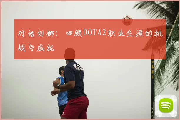 对话刘娜:回顾DOTA2职业生涯的挑战与成就