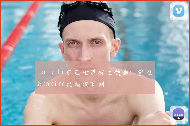 La La La巴西世界杯主题曲:重温Shakira的经典时刻
