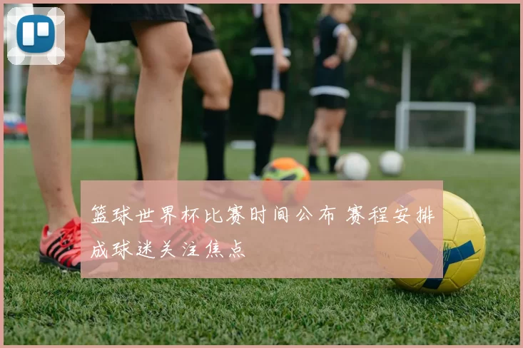 篮球世界杯比赛时间公布 赛程安排成球迷关注焦点