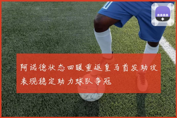 阿诺德状态回暖重返皇马首发助攻表现稳定助力球队争冠