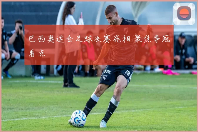 巴西奥运会足球决赛亮相 聚焦争冠看点