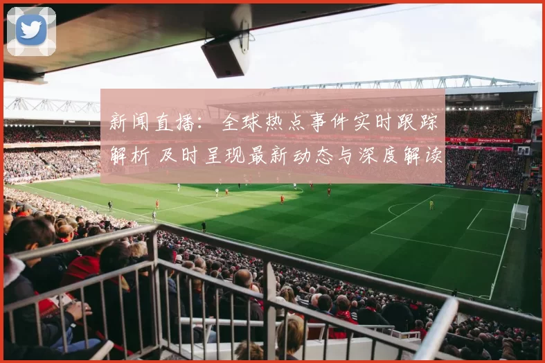 新闻直播:全球热点事件实时跟踪解析 及时呈现最新动态与深度解读