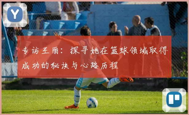 专访王丽:探寻她在篮球领域取得成功的秘诀与心路历程