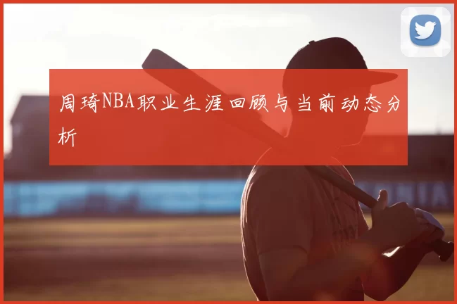 周琦NBA职业生涯回顾与当前动态分析