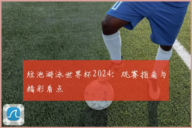 短池游泳世界杯2024:观赛指南与精彩看点